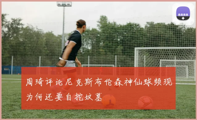 周琦评论尼克斯布伦森神仙球频现为何还要自挖坟墓