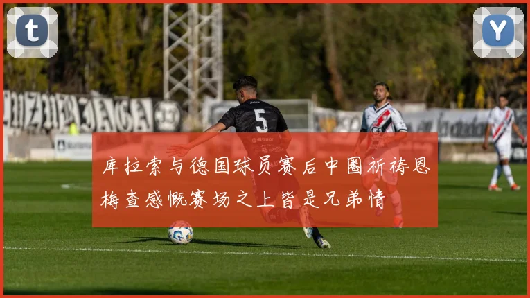 库拉索与德国球员赛后中圈祈祷恩梅查感慨赛场之上皆是兄弟情