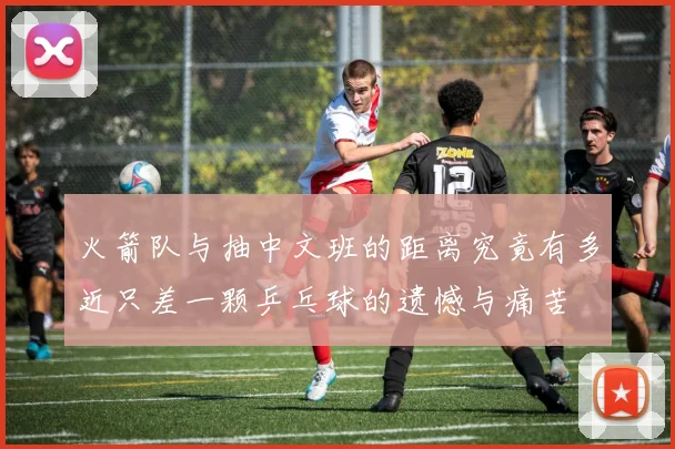 火箭队与抽中文班的距离究竟有多近只差一颗乒乓球的遗憾与痛苦