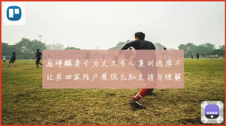 庞峥麟妻子为丈夫专心集训选择不让其回家陪产展现无私支持与理解