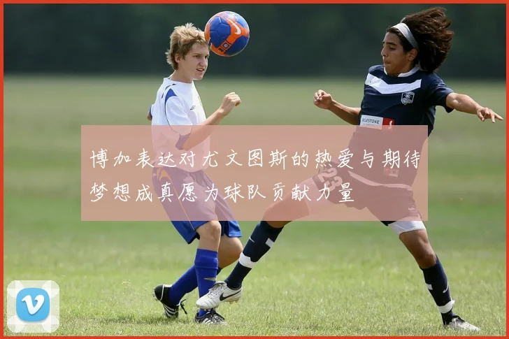 博加表达对尤文图斯的热爱与期待梦想成真愿为球队贡献力量