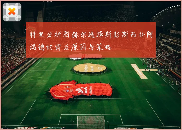 特里分析图赫尔选择斯彭斯而非阿诺德的背后原因与策略