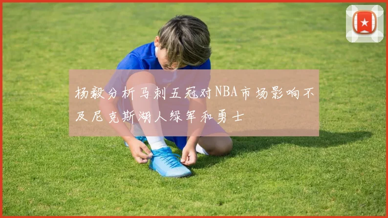 杨毅分析马刺五冠对NBA市场影响不及尼克斯湖人绿军和勇士