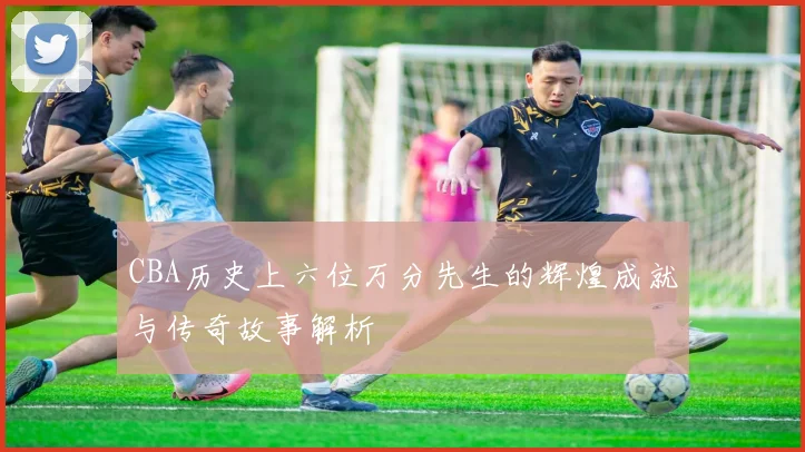 CBA历史上六位万分先生的辉煌成就与传奇故事解析