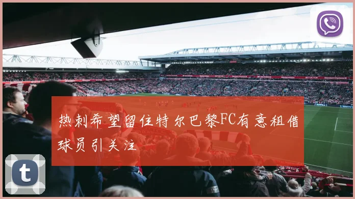 热刺希望留住特尔巴黎FC有意租借球员引关注