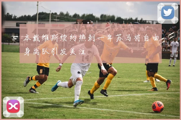 本戴维斯续约热刺一年苏马将自由身离队引发关注