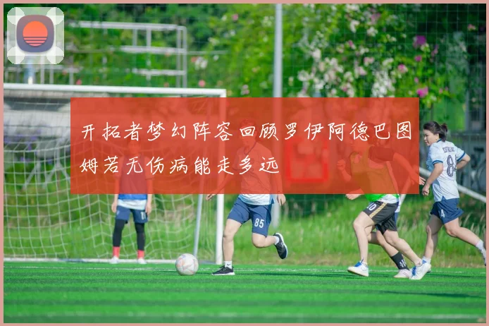 开拓者梦幻阵容回顾罗伊阿德巴图姆若无伤病能走多远
