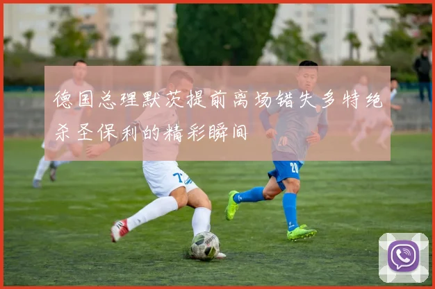 德国总理默茨提前离场错失多特绝杀圣保利的精彩瞬间