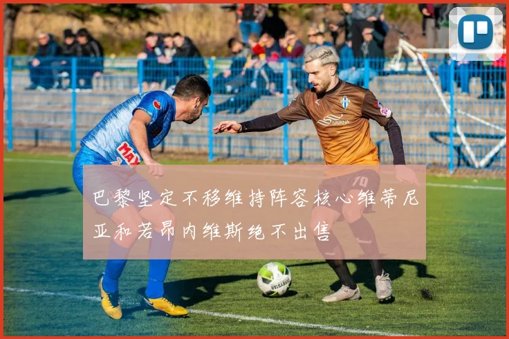 巴黎坚定不移维持阵容核心维蒂尼亚和若昂内维斯绝不出售