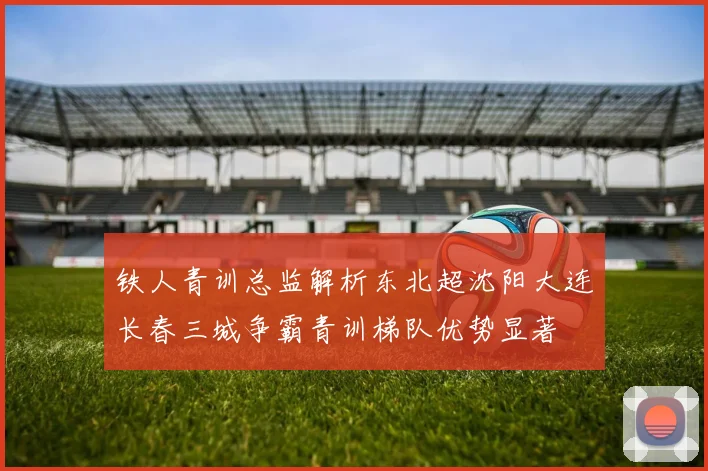 铁人青训总监解析东北超沈阳大连长春三城争霸青训梯队优势显著