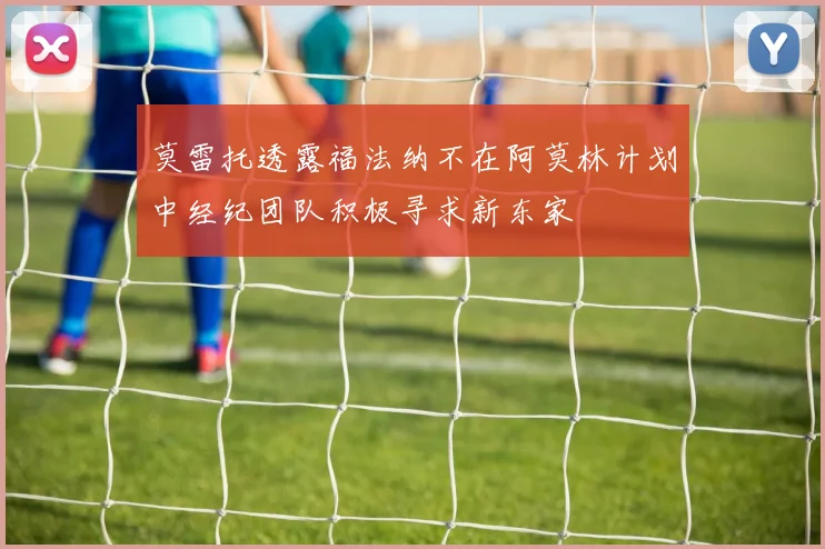 莫雷托透露福法纳不在阿莫林计划中经纪团队积极寻求新东家