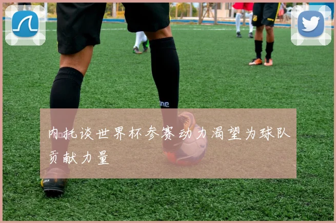 内托谈世界杯参赛动力渴望为球队贡献力量