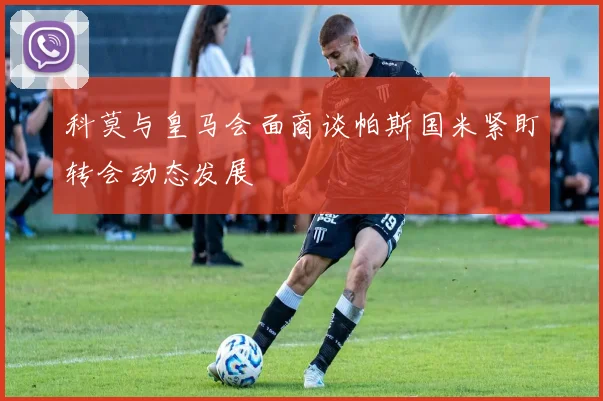 科莫与皇马会面商谈帕斯国米紧盯转会动态发展